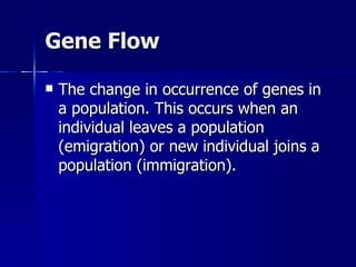 Gene Flow

   The change in occurrence of genes in
    a population. This occurs when an
    individual leaves a population
    (emigration) or new individual joins a
    population (immigration).
 