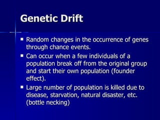 Genetic Drift
   Random changes in the occurrence of genes
    through chance events.
   Can occur when a few individuals of a
    population break off from the original group
    and start their own population (founder
    effect).
   Large number of population is killed due to
    disease, starvation, natural disaster, etc.
    (bottle necking)
 