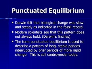 Punctuated Equilibrium
   Darwin felt that biological change was slow
    and steady as indicated in the fossil record.
   Modern scientists see that this pattern does
    not always hold. (Darwin’s finches)
   The term punctuated equilibrium is used to
    describe a pattern of long, stable periods
    interrupted by brief periods of more rapid
    change. This is still controversial today.
 