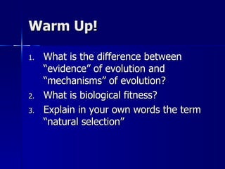 Warm Up!

1.   What is the difference between
     “evidence” of evolution and
     “mechanisms” of evolution?
2.   What is biological fitness?
3.   Explain in your own words the term
     “natural selection”
 