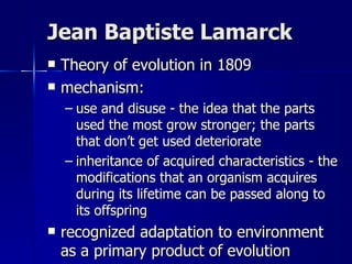 Jean Baptiste Lamarck
   Theory of evolution in 1809
   mechanism:
    – use and disuse - the idea that the parts
      used the most grow stronger; the parts
      that don’t get used deteriorate
    – inheritance of acquired characteristics - the
      modifications that an organism acquires
      during its lifetime can be passed along to
      its offspring
   recognized adaptation to environment
    as a primary product of evolution
 