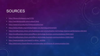 SOURCES
• http://library.thinkquest.org/5729/
• http://worldhistorysite.com/culttech.html
• http://www.tcf.ua.edu/AZ/ITHistoryOutline.htm
• http://www.infodev.org/articles/impact-icts-learning-achievement
• http://smallbusiness.chron.com/businesses-use-communication-technology-improve-performance-136.html
• http://smallbusiness.chron.com/effects-technology-business-communications-23045.html
• http://smallbusiness.chron.com/effects-technology-business-communications-23045.html
• http://www.youtube.com/watch?v=4OxIz_3o3O0o
• http://electronics.howstuffworks.com/everyday-tech/future-of-communication.htm

 