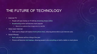 THE FUTURE OF TECHNOLOGY
• Internet TV
•

People will save money on TV bills by streaming shows online

•

Broadcasting online will become more popular
•

More of an audience than trying to do it in real life

• Voice over Internet
•

Tools such as Skype will replace home phone lines, reducing phone bills to just internet costs.

• Smart Phones
•

Basic cell phones will be a thing of the past

•

Phones will become mini laptops, allowing people to do everything on both a tablet or smart phone

 