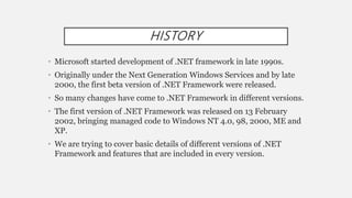HISTORY
• Microsoft started development of .NET framework in late 1990s.
• Originally under the Next Generation Windows Services and by late
2000, the first beta version of .NET Framework were released.
• So many changes have come to .NET Framework in different versions.
• The first version of .NET Framework was released on 13 February
2002, bringing managed code to Windows NT 4.0, 98, 2000, ME and
XP.
• We are trying to cover basic details of different versions of .NET
Framework and features that are included in every version.
 