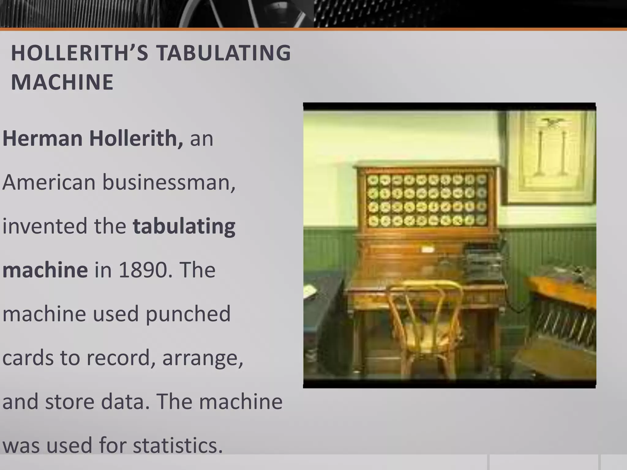 HOLLERITH’S TABULATING
MACHINE
Herman Hollerith, an
American businessman,
invented the tabulating
machine in 1890. The
machine used punched
cards to record, arrange,
and store data. The machine
was used for statistics.