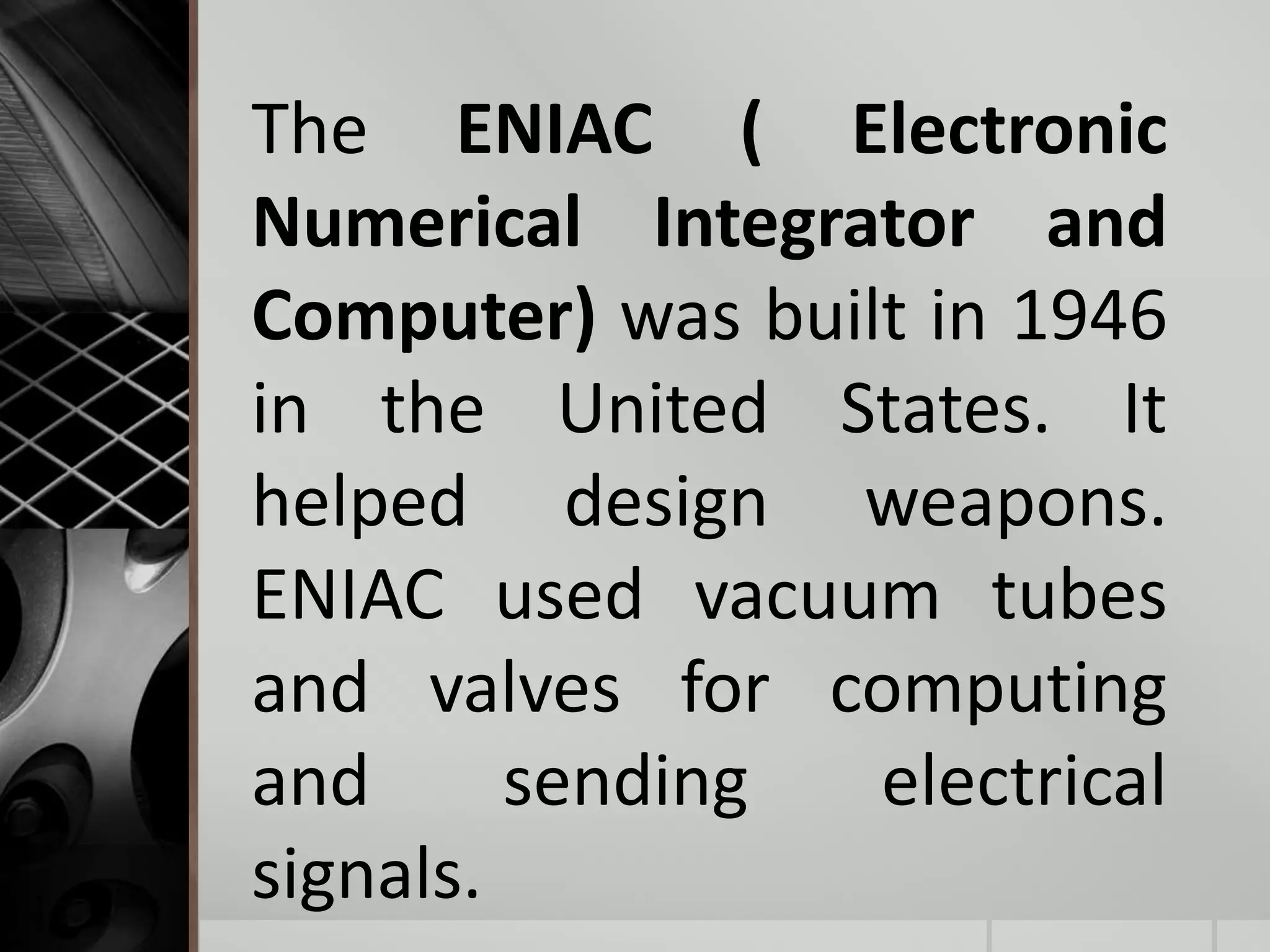 The ENIAC ( Electronic
Numerical Integrator and
Computer) was built in 1946
in the United States. It
helped design weapons.
ENIAC used vacuum tubes
and valves for computing
and sending electrical
signals.