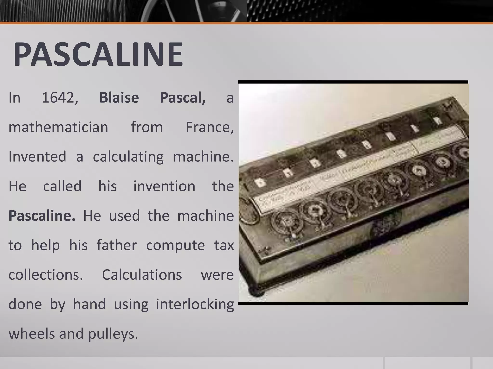 PASCALINE
In 1642, Blaise Pascal, a
mathematician from France,
Invented a calculating machine.
He called his invention the
Pascaline. He used the machine
to help his father compute tax
collections. Calculations were
done by hand using interlocking
wheels and pulleys.