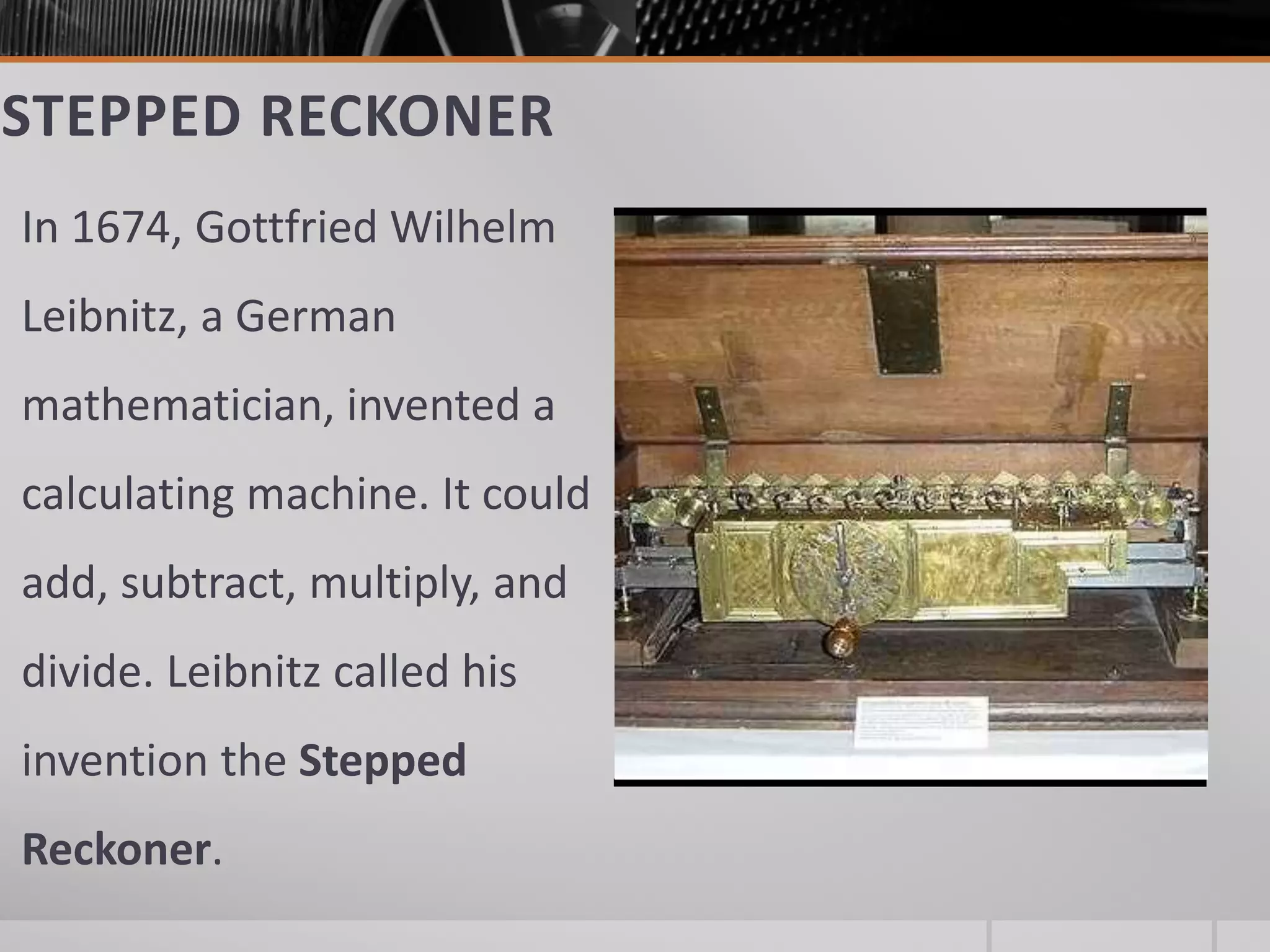 STEPPED RECKONER
In 1674, Gottfried Wilhelm
Leibnitz, a German
mathematician, invented a
calculating machine. It could
add, subtract, multiply, and
divide. Leibnitz called his
invention the Stepped
Reckoner.