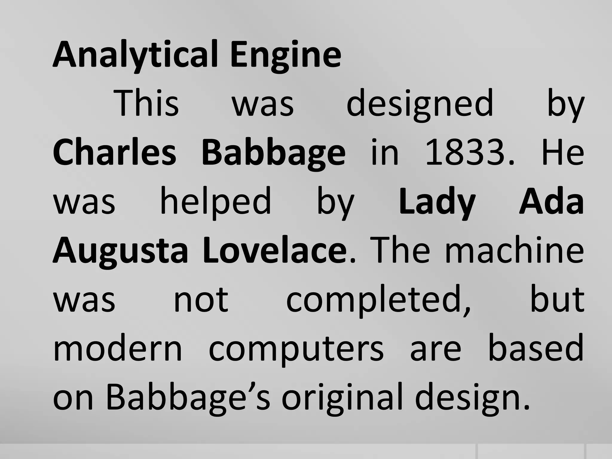 Analytical Engine
This was designed by
Charles Babbage in 1833. He
was helped by Lady Ada
Augusta Lovelace. The machine
was not completed, but
modern computers are based
on Babbage’s original design.
