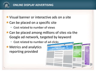 ONLINE DISPLAY ADVERTISING
Visual banner or interactive ads on a site
Can be placed on a specific site
• Cost related to number of views
Can be placed among millions of sites via the
Google ad network, targeted by keyword
• Cost related to number of ad clicks
Metrics and analytics
reporting provided
 