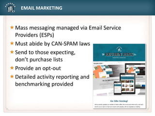 EMAIL MARKETING
Mass messaging managed via Email Service
Providers (ESPs)
Must abide by CAN-SPAM laws
Send to those expecting,
don’t purchase lists
Provide an opt-out
Detailed activity reporting and
benchmarking provided
 