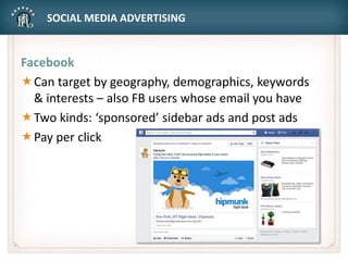 SOCIAL MEDIA ADVERTISING
Facebook
Can target by geography, demographics, keywords
& interests – also FB users whose email you have
Two kinds: ‘sponsored’ sidebar ads and post ads
Pay per click
 