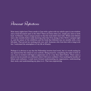 Personal Reflections
How many nights have I been awake at 2am with a gchat with my sahelis open in one window
and a word document open in the other? There are times when you, simply put, have to work
hard. At Khamir, I had a unique project in that the work didn’t have lulls. While some fellows
wait a few months before really knowing what they’ll be doing at their NGO, I jumped right
in, and the nature of the exhibition and the book that followed was ten months with a very
full plate. That served my working style very well. Someone who lives best with a long to-do
list, I welcomed the atmosphere of my life at Khamir.
Perhaps it is obvious to say that the Fellowship involves hard work, but it is worth noting (in
my opinion) that this relates to your outlook. Being proactive, completing the tasks in front of
you, your co-workers will begin to appreciate you in a way they didn’t before. There came a
point in my ten month run at Khamir where I felt more confident. Once tackling the hurdles of
failure and confusion, I could move forward understanding my organization, understanding
their work, and understanding my place in it. That was empowering.
 