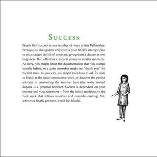 Success
People find success in any number of ways in this Fellowship.
Perhaps you changed the very core of your NGO’s strategic plan
or you changed the life of someone, giving them a chance at new
happiness. But, oftentimes, success comes in smaller moments.
At work, you might finish the documentation that you started
months before, or a quiet coworker might say “thank you” for
the first time. In your city, you might learn how to ask for milk
in Hindi at the local convenience store, or discover the perfect
solution to combatting the summer heat (the water soaked
dupatta is a personal favorite). Success is dependent on your
journey and your takeaways – from the initial ambitions to the
hard work that follows mistakes and misunderstanding. Yet,
when you finally get there, it will feel blissful.
 