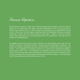 Personal Reflections
People measure success in many ways. Not gravitating towards numbers, I tend to measure
success in my interactions with others and their impressions of me. On my last day at
Khamir, my coworker told me, “We’ve decided to give Fellows more responsibility because
of you.” That, to me, was the highest compliment, and I left feeling like I had won an award.
Ultimately, I wasn’t sure how much change I would make – I think it is hard to measure
impact. But knowing that my coworkers appreciated the contributions I did make was an
extremely rewarding feeling.
My biggest success was not what I gave to Khamir, but what Khamir gave to me. Over 10
months I learned an invaluable amount. I learned about the landscape of Kachchh – the
people, the complex community structures, and the history, I learned about how to improve
myself – to be adaptable to the people around me, to strive and to communicate skillful, I
learned about what I want – not necessarily in completely concrete terms but to the point
where I am more passionate about development work, excited to return to Kachchh, and to
continue learning and serving through storytelling and field based projects. I am returning to
the US for graduate school with a bolder sense of self.
 