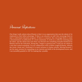 Personal Reflections
One thing I really admire about Khamir is that it is an organization that uses the talents of its
employees to their fullest advantage. If there is an educator on staff, they encourage them to
start a crafts-based education program. If there is a research, they encourage them to create
a documentation or publication of a local community. It works as a collective watering pool
for talent, and the talents that exist there can flourish into something mutually beneficial for
Khamir and for the individual. Seeing this, I began to question how I could use my talents in
a way that created something. Cue my collaboration with co-fellow Angela Kohama, wherein
she wrote a book and I illustrated it to teach inclusion in Indian schools. Moving forward, I
see the many avenues for expanding on my interests and skills in the development sector, and
I am incredibly grateful to AIF for making that possible.
 
