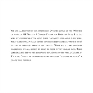 We are all products of our experiences. Over the course of the 10 months
of being an AIF William J. Clinton Fellow for Service in India, I talked
with my co-fellows often about their placements and about their work.
What emerged was a clear, shared experience between myself and the other
fellows in far-flung parts of the country. While we all had different
challenges, we all seemed to react to them in very similar ways. These
commonalities led to the following reflections of my time at Khamir in
Kachchh, Gujarat in the context of the different “stages of evolution” a
fellow goes through.
 