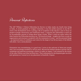 Personal Reflections
The AIF William J Clinton Fellowship for Service in India marks my fourth time living
in India, A recent graduate of Colgate University, it was the perfect juncture in my life to
work in the development sector. Leaving a life of academia to the side for a year to focus on
people-to-people interactions and livelihoods issues, I expected this Fellowship to teach me
an incomparable amount of things about being a leader. What I could not expect where the
other lessons this Fellowship has given me. The practical things – insights into how to scale an
organization and structure a nonprofit with the community in mind – and the personal things
– an improved sense of confidence and vision for the shape of my life (as many of the fellows
will attest, I am a serial planner).
Orientation was overwhelming, in a good way. I arrive to the welcome of thirty-two people
who I am exceedingly humbled to call my peers. Beyond the brilliant speakers and the rush of
workshops and speeches promising a chance to make an impact, I was amazed by the stories
of the other Fellows and what led them here. Their enthusiasm for development gave me drive
and optimism as I moved on to my placement in Kachchh, Gujarat.
 