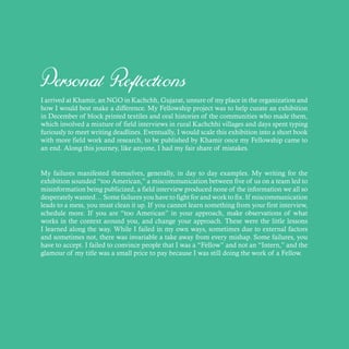Personal Reflections
I arrived at Khamir, an NGO in Kachchh, Gujarat, unsure of my place in the organization and
how I would best make a difference. My Fellowship project was to help curate an exhibition
in December of block printed textiles and oral histories of the communities who made them,
which involved a mixture of field interviews in rural Kachchhi villages and days spent typing
furiously to meet writing deadlines. Eventually, I would scale this exhibition into a short book
with more field work and research, to be published by Khamir once my Fellowship came to
an end. Along this journey, like anyone, I had my fair share of mistakes.
My failures manifested themselves, generally, in day to day examples. My writing for the
exhibition sounded “too American,” a miscommunication between five of us on a team led to
misinformation being publicized, a field interview produced none of the information we all so
desperately wanted… Some failures you have to fight for and work to fix. If miscommunication
leads to a mess, you must clean it up. If you cannot learn something from your first interview,
schedule more. If you are “too American” in your approach, make observations of what
works in the context around you, and change your approach. These were the little lessons
I learned along the way. While I failed in my own ways, sometimes due to external factors
and sometimes not, there was invariable a take away from every mishap. Some failures, you
have to accept. I failed to convince people that I was a “Fellow” and not an “Intern,” and the
glamour of my title was a small price to pay because I was still doing the work of a Fellow.
 