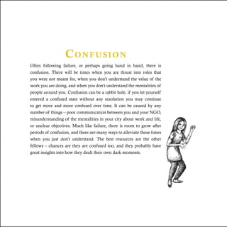 Confusion
Often following failure, or perhaps going hand in hand, there is
confusion. There will be times when you are thrust into roles that
you were not meant for, when you don’t understand the value of the
work you are doing, and when you don’t understand the mentalities of
people around you. Confusion can be a rabbit hole, if you let yourself
entered a confused state without any resolution you may continue
to get more and more confused over time. It can be caused by any
number of things – poor communication between you and your NGO,
misunderstanding of the mentalities in your city about work and life,
or unclear objectives. Much like failure, there is room to grow after
periods of confusion, and there are many ways to alleviate those times
when you just don’t understand. The best resources are the other
fellows – chances are they are confused too, and they probably have
great insights into how they dealt their own dark moments.
 