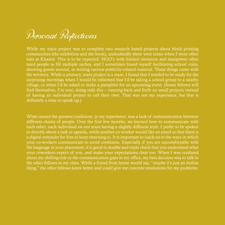 Personal Reflections
While my main project was to complete two research based projects about block printing
communities (the exhibition and the book), undoubtedly there were times when I wore other
hats at Khamir. This is to be expected. NGO’s with limited resources and manpower often
need people to fill multiple niches, and I sometimes found myself facilitating school visits,
showing guests around, or writing various publicity-related material. These things came with
the territory. While a primary, main project is a must, I found that I needed to be ready for the
surprising mornings when I would be informed that I’d be taking a school group to a nearby
village, or when I’d be asked to make a pamphlet for an upcoming event. (Some fellows will
find themselves, I’m sure, doing only this – running back and forth on small projects instead
of having an individual project to call their own. That was not my experience, but that is
definitely a time to speak up.)
What caused the greatest confusion, in my experience, was a lack of communication between
different chains of people. Over the first few months, we learned how to communicate with
each other, each individual on our team having a slightly different style. I prefer to be spoken
to directly about a task or agenda, while another co-worker would like an email so that there is
a digital reminder for him to keep returning to. It is important to catch on to the ways in which
your co-workers communicate to avoid confusion. Especially if you are uncomfortable with
the language in your placement, it is good to double and triple check that you understand what
your coworkers expect of you, and make your expectations clear too. When I was confused
about my shifting role or the communication gaps in my office, my best decision was to talk to
the other fellows in my class. While a friend from home would say, “maybe it’s just an Indian
thing,” the other fellows knew better and could give me concrete resolutions for my problems.
 