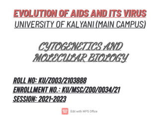 EVOLUTION OF AIDS AND ITS VIRUS
UNIVERSITY OF KALYANI (MAIN CAMPUS)

CYTOGENETICS AND
MOLECULAR BIOLOGY
EVOLUTION OF AIDS AND ITS VIRUS
UNIVERSITY OF KALYANI (MAIN CAMPUS)

CYTOGENETICS AND
MOLECULAR BIOLOGY
ROLL NO: KU/ZOO3/2103888
ENROLLMENT NO.: KU/MSC/ZOO/0034/21
SESSION: 2021-2023
ROLL NO: KU/ZOO3/2103888
ENROLLMENT NO.: KU/MSC/ZOO/0034/21
SESSION: 2021-2023
 