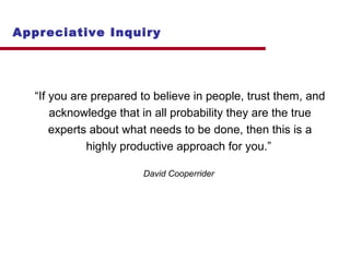 Appreciative Inquiry 
“If you are prepared to believe in people, trust them, and 
acknowledge that in all probability they are the true 
experts about what needs to be done, then this is a 
highly productive approach for you.” 
David Cooperrider 
 