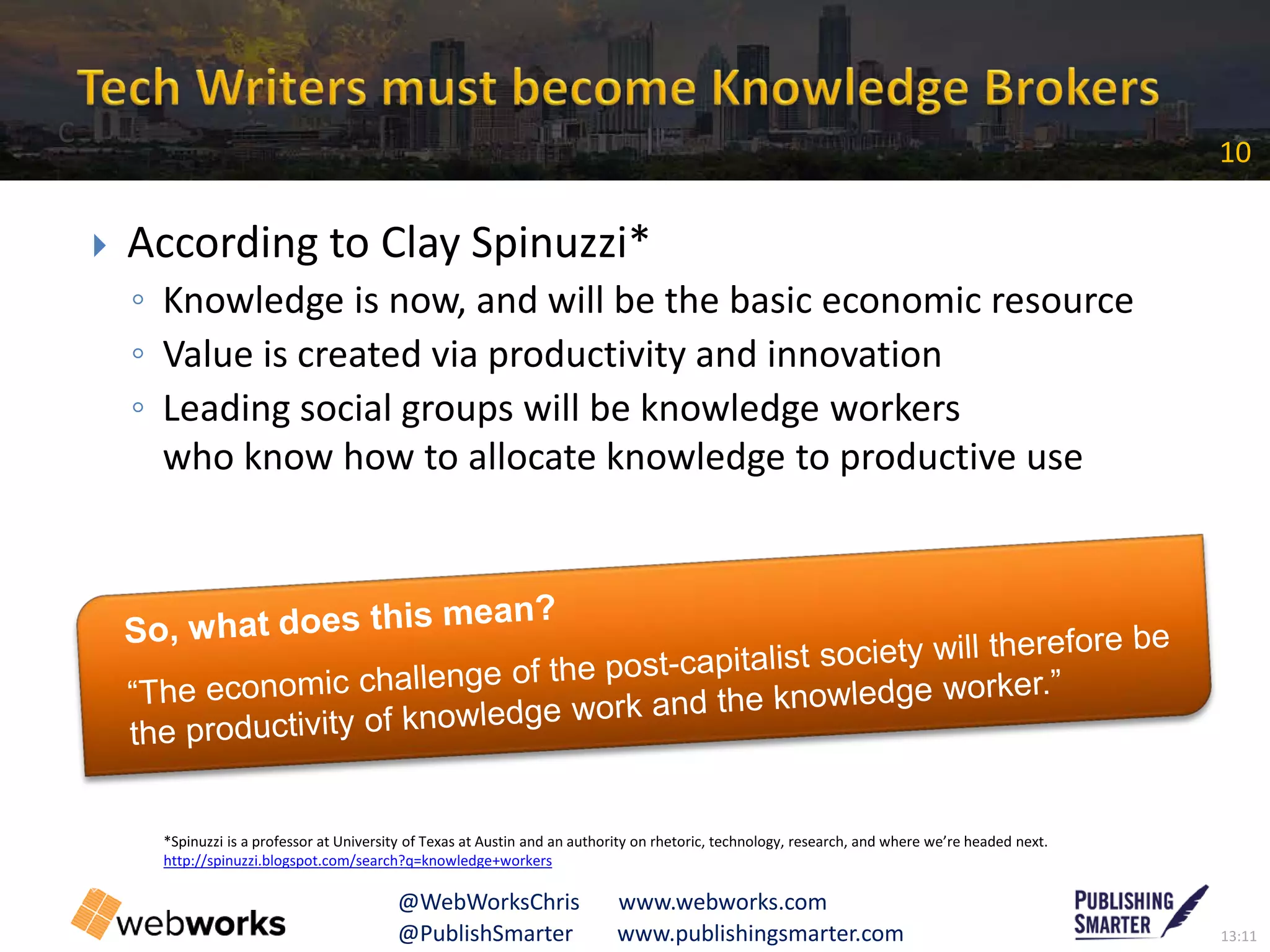 13:11@PublishSmarter www.publishingsmarter.com
10
@WebWorksChris www.webworks.com
 According to Clay Spinuzzi*
◦ Knowledge is now, and will be the basic economic resource
◦ Value is created via productivity and innovation
◦ Leading social groups will be knowledge workers
who know how to allocate knowledge to productive use
*Spinuzzi is a professor at University of Texas at Austin and an authority on rhetoric, technology, research, and where we’re headed next.
http://spinuzzi.blogspot.com/search?q=knowledge+workers
C
 