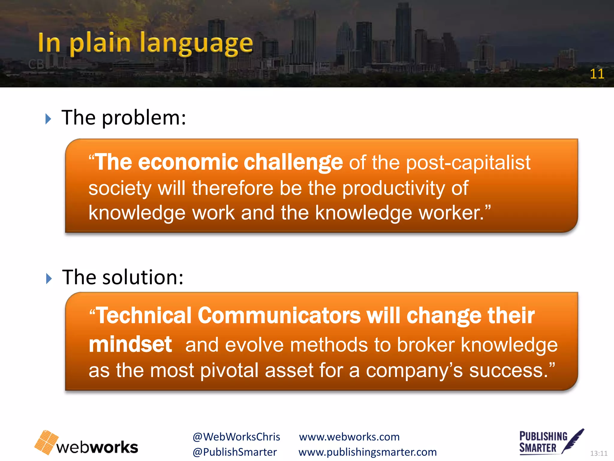 13:11@PublishSmarter www.publishingsmarter.com
11
@WebWorksChris www.webworks.com
 The problem:
 The solution:
“The economic challenge of the post-capitalist
society will therefore be the productivity of
knowledge work and the knowledge worker.”
“Technical Communicators will change their
mindset and evolve methods to broker knowledge
as the most pivotal asset for a company’s success.”
CB
 