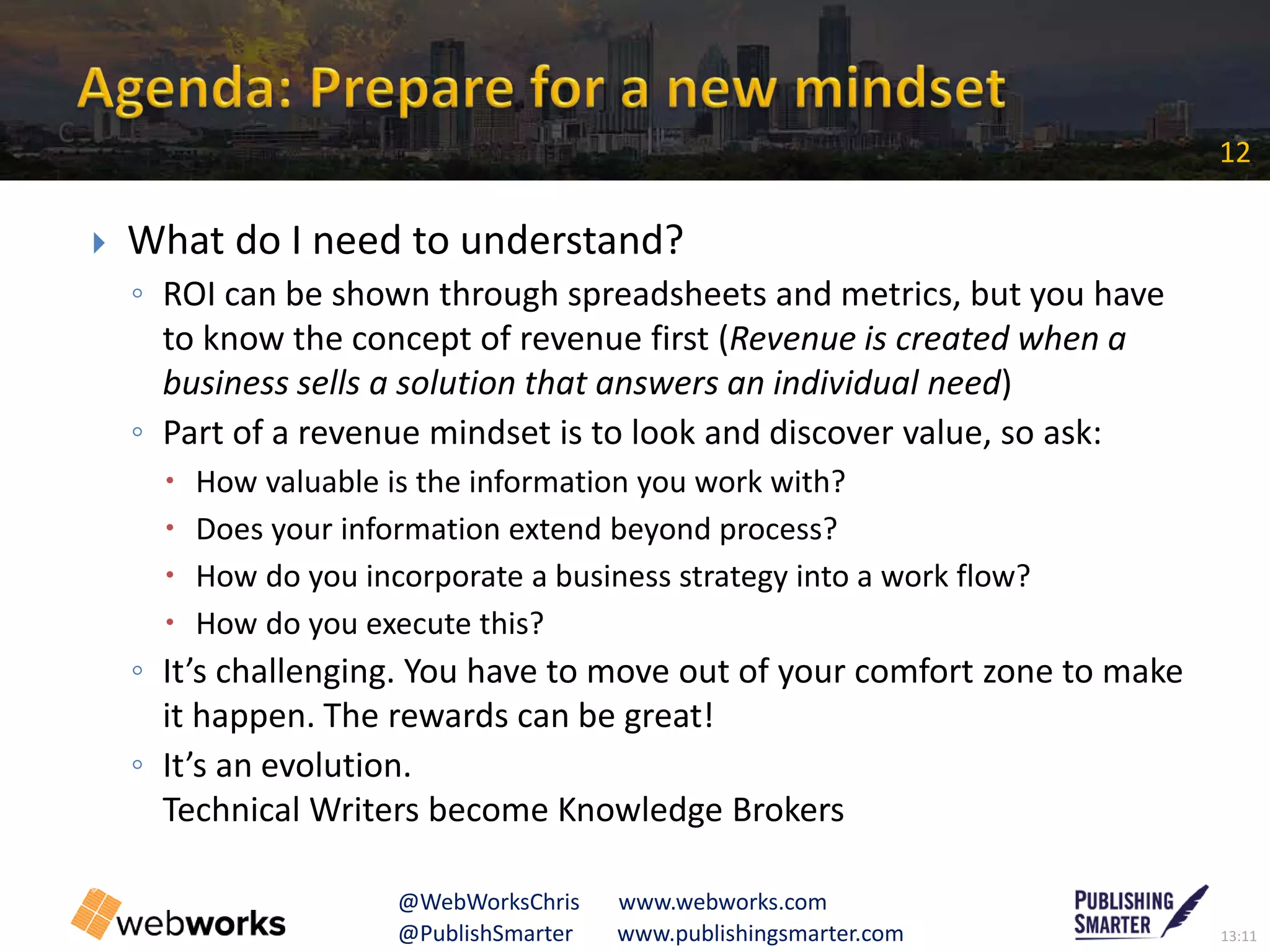 13:11@PublishSmarter www.publishingsmarter.com
12
@WebWorksChris www.webworks.com
 What do I need to understand?
◦ ROI can be shown through spreadsheets and metrics, but you have
to know the concept of revenue first (Revenue is created when a
business sells a solution that answers an individual need)
◦ Part of a revenue mindset is to look and discover value, so ask:
 How valuable is the information you work with?
 Does your information extend beyond process?
 How do you incorporate a business strategy into a work flow?
 How do you execute this?
◦ It’s challenging. You have to move out of your comfort zone to make
it happen. The rewards can be great!
◦ It’s an evolution.
Technical Writers become Knowledge Brokers
C
 