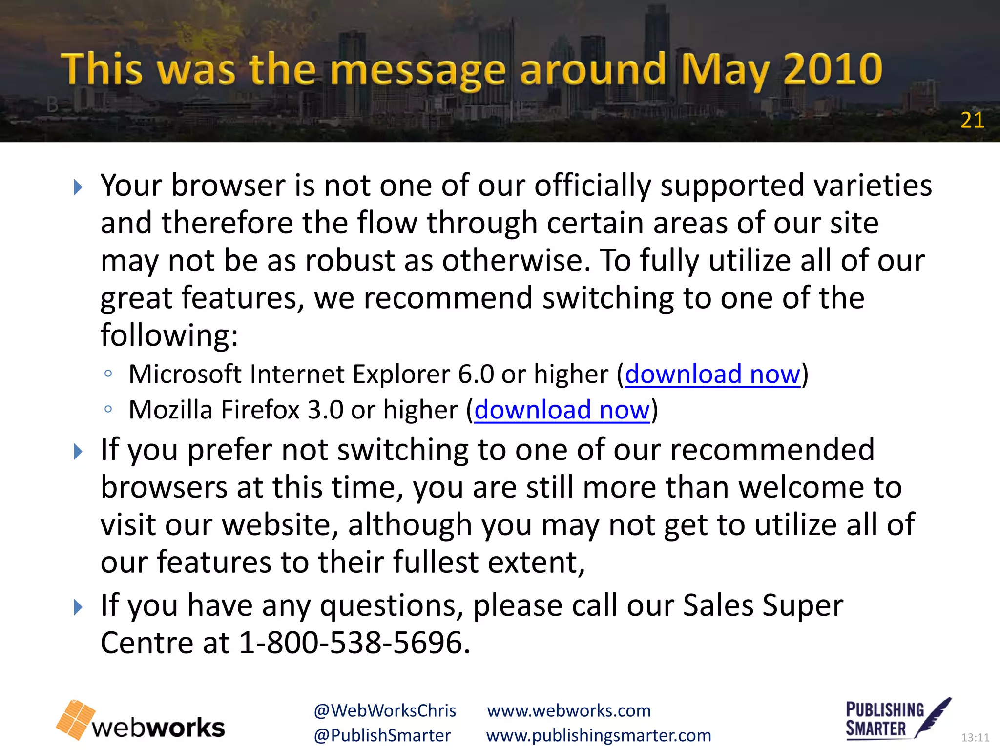 13:11@PublishSmarter www.publishingsmarter.com
21
@WebWorksChris www.webworks.com
 Your browser is not one of our officially supported varieties
and therefore the flow through certain areas of our site
may not be as robust as otherwise. To fully utilize all of our
great features, we recommend switching to one of the
following:
◦ Microsoft Internet Explorer 6.0 or higher (download now)
◦ Mozilla Firefox 3.0 or higher (download now)
 If you prefer not switching to one of our recommended
browsers at this time, you are still more than welcome to
visit our website, although you may not get to utilize all of
our features to their fullest extent,
 If you have any questions, please call our Sales Super
Centre at 1-800-538-5696.
B
 