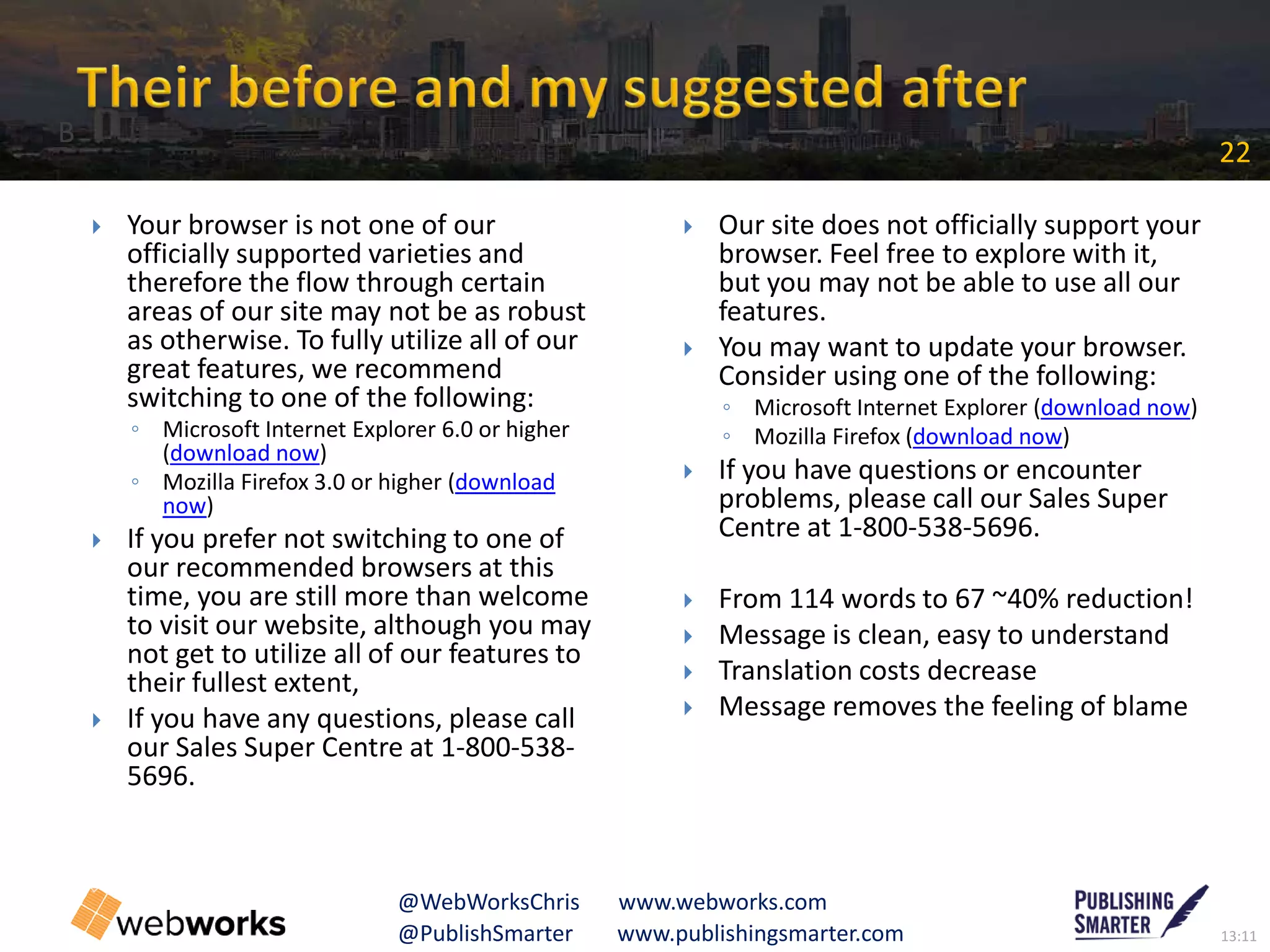 13:11@PublishSmarter www.publishingsmarter.com
22
@WebWorksChris www.webworks.com
 Your browser is not one of our
officially supported varieties and
therefore the flow through certain
areas of our site may not be as robust
as otherwise. To fully utilize all of our
great features, we recommend
switching to one of the following:
◦ Microsoft Internet Explorer 6.0 or higher
(download now)
◦ Mozilla Firefox 3.0 or higher (download
now)
 If you prefer not switching to one of
our recommended browsers at this
time, you are still more than welcome
to visit our website, although you may
not get to utilize all of our features to
their fullest extent,
 If you have any questions, please call
our Sales Super Centre at 1-800-538-
5696.
 Our site does not officially support your
browser. Feel free to explore with it,
but you may not be able to use all our
features.
 You may want to update your browser.
Consider using one of the following:
◦ Microsoft Internet Explorer (download now)
◦ Mozilla Firefox (download now)
 If you have questions or encounter
problems, please call our Sales Super
Centre at 1-800-538-5696.
 From 114 words to 67 ~40% reduction!
 Message is clean, easy to understand
 Translation costs decrease
 Message removes the feeling of blame
B
 