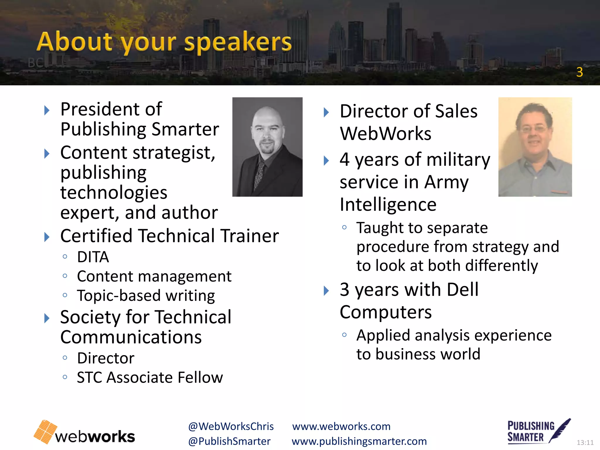 13:11@PublishSmarter www.publishingsmarter.com
3
@WebWorksChris www.webworks.com
 President of
Publishing Smarter
 Content strategist,
publishing
technologies
expert, and author
 Certified Technical Trainer
◦ DITA
◦ Content management
◦ Topic-based writing
 Society for Technical
Communications
◦ Director
◦ STC Associate Fellow
 Director of Sales
WebWorks
 4 years of military
service in Army
Intelligence
◦ Taught to separate
procedure from strategy and
to look at both differently
 3 years with Dell
Computers
◦ Applied analysis experience
to business world
BC
 