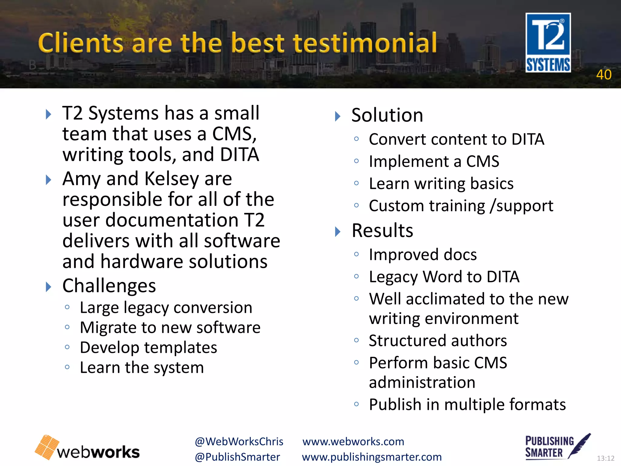 13:12@PublishSmarter www.publishingsmarter.com
40
@WebWorksChris www.webworks.com
 T2 Systems has a small
team that uses a CMS,
writing tools, and DITA
 Amy and Kelsey are
responsible for all of the
user documentation T2
delivers with all software
and hardware solutions
 Challenges
◦ Large legacy conversion
◦ Migrate to new software
◦ Develop templates
◦ Learn the system
 Solution
◦ Convert content to DITA
◦ Implement a CMS
◦ Learn writing basics
◦ Custom training /support
 Results
◦ Improved docs
◦ Legacy Word to DITA
◦ Well acclimated to the new
writing environment
◦ Structured authors
◦ Perform basic CMS
administration
◦ Publish in multiple formats
B
 