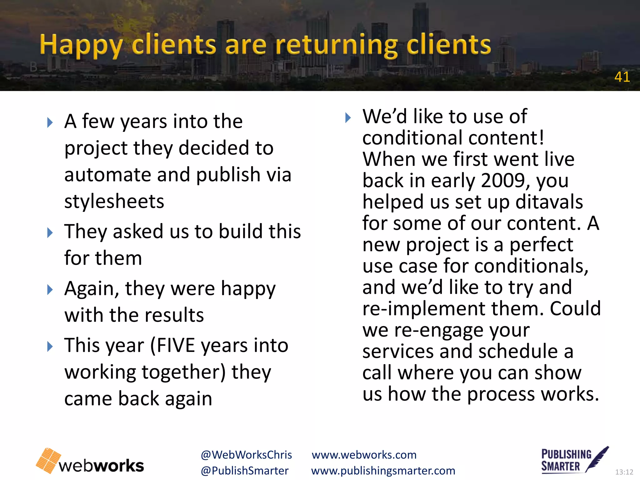 13:12@PublishSmarter www.publishingsmarter.com
41
@WebWorksChris www.webworks.com
 A few years into the
project they decided to
automate and publish via
stylesheets
 They asked us to build this
for them
 Again, they were happy
with the results
 This year (FIVE years into
working together) they
came back again
 We’d like to use of
conditional content!
When we first went live
back in early 2009, you
helped us set up ditavals
for some of our content. A
new project is a perfect
use case for conditionals,
and we’d like to try and
re-implement them. Could
we re-engage your
services and schedule a
call where you can show
us how the process works.
B
 