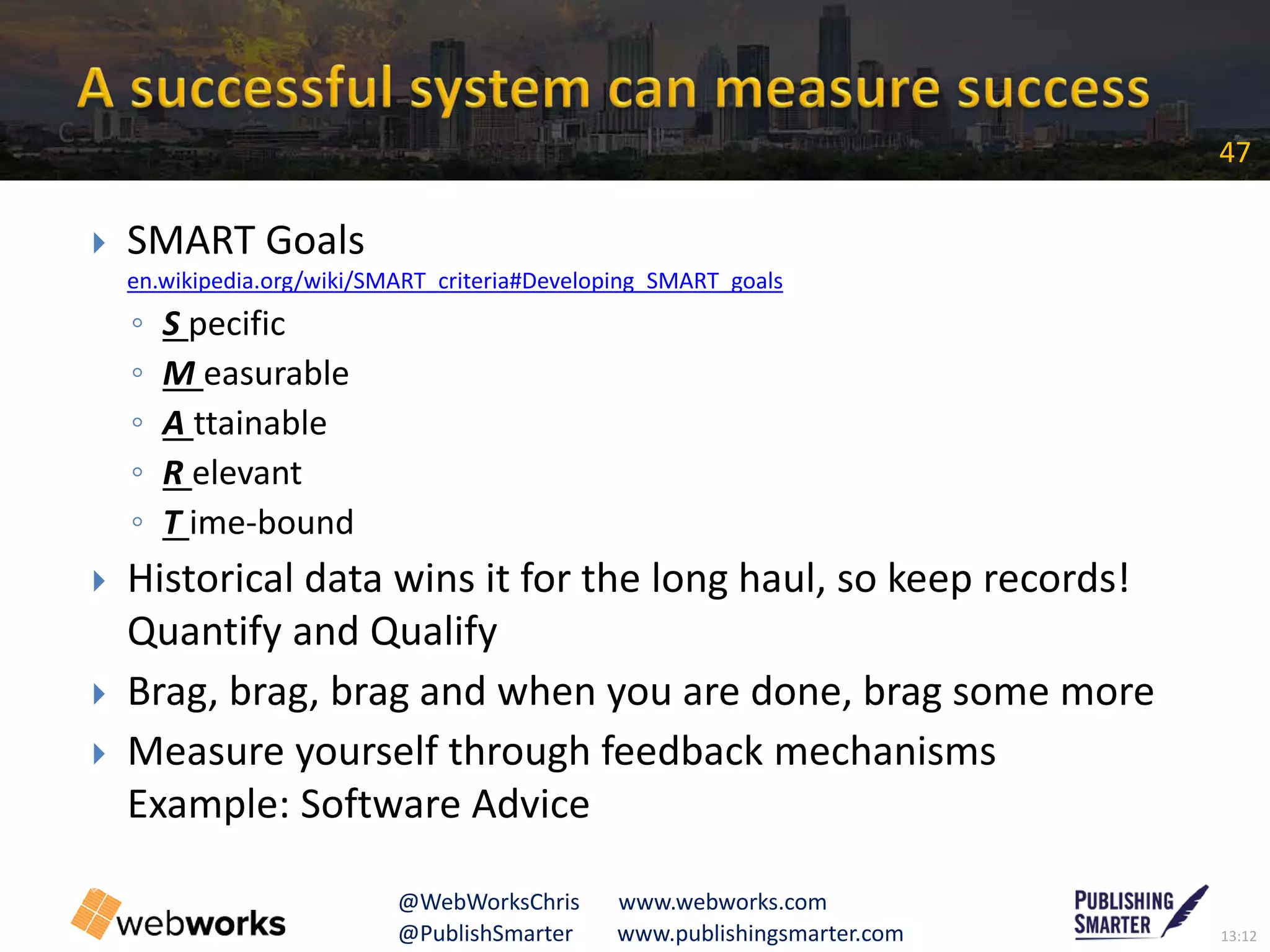 13:12@PublishSmarter www.publishingsmarter.com
47
@WebWorksChris www.webworks.com
 SMART Goals
en.wikipedia.org/wiki/SMART_criteria#Developing_SMART_goals
◦ S pecific
◦ M easurable
◦ A ttainable
◦ R elevant
◦ T ime-bound
 Historical data wins it for the long haul, so keep records!
Quantify and Qualify
 Brag, brag, brag and when you are done, brag some more
 Measure yourself through feedback mechanisms
Example: Software Advice
C
 