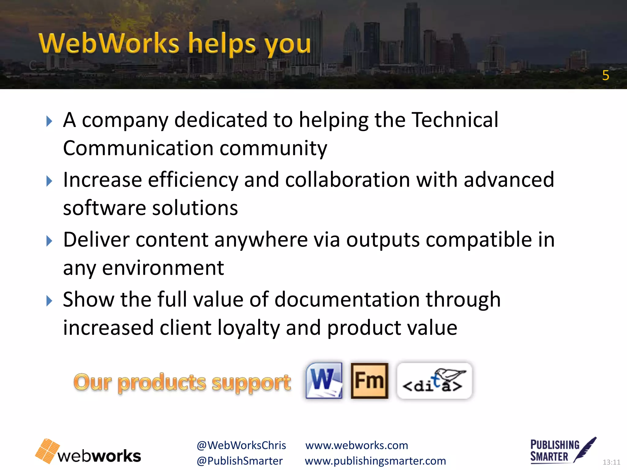 13:11@PublishSmarter www.publishingsmarter.com
5
@WebWorksChris www.webworks.com
 A company dedicated to helping the Technical
Communication community
 Increase efficiency and collaboration with advanced
software solutions
 Deliver content anywhere via outputs compatible in
any environment
 Show the full value of documentation through
increased client loyalty and product value
C
 