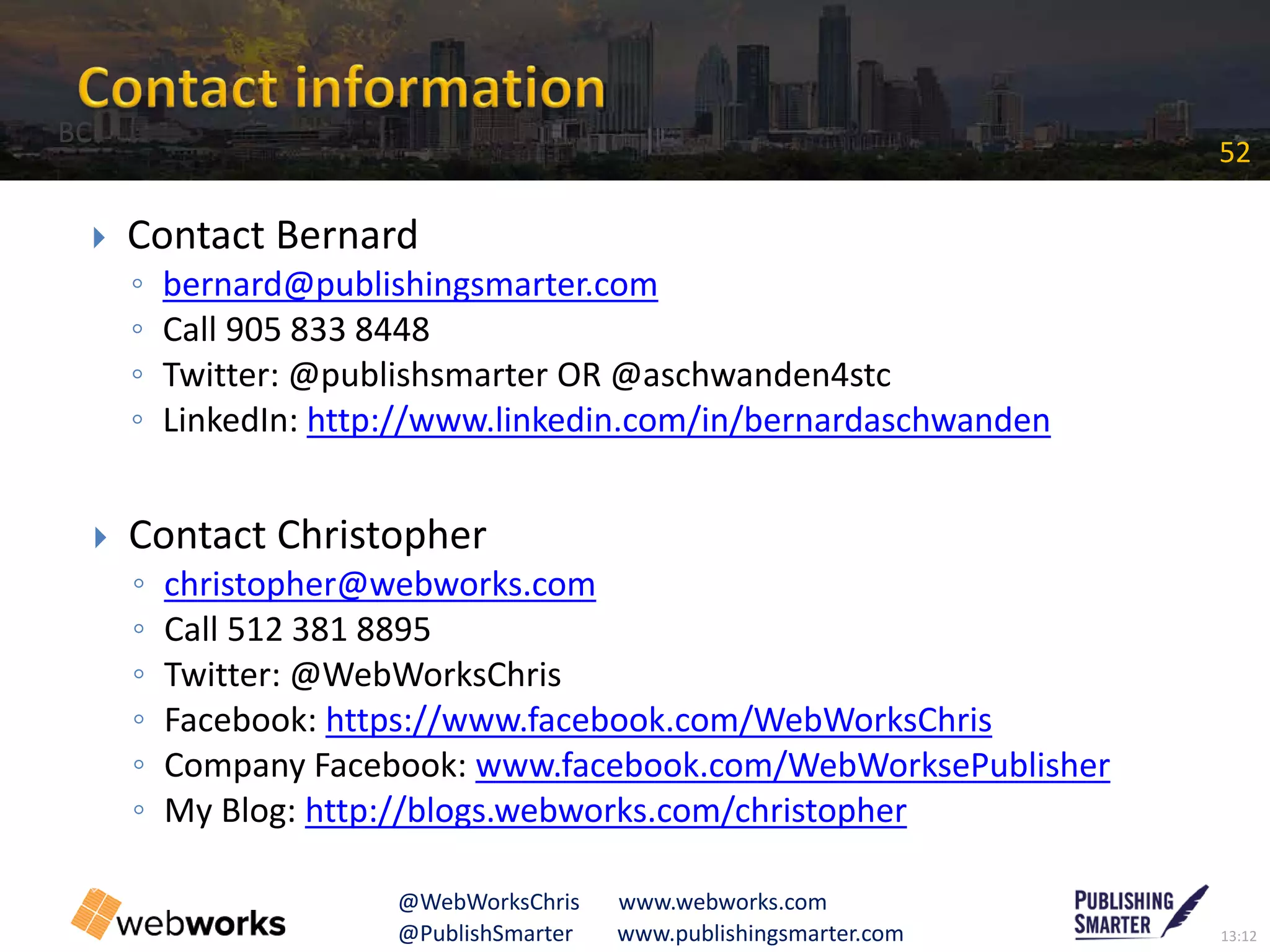 13:12@PublishSmarter www.publishingsmarter.com
52
@WebWorksChris www.webworks.com
 Contact Bernard
◦ bernard@publishingsmarter.com
◦ Call 905 833 8448
◦ Twitter: @publishsmarter OR @aschwanden4stc
◦ LinkedIn: http://www.linkedin.com/in/bernardaschwanden
 Contact Christopher
◦ christopher@webworks.com
◦ Call 512 381 8895
◦ Twitter: @WebWorksChris
◦ Facebook: https://www.facebook.com/WebWorksChris
◦ Company Facebook: www.facebook.com/WebWorksePublisher
◦ My Blog: http://blogs.webworks.com/christopher
BC
 