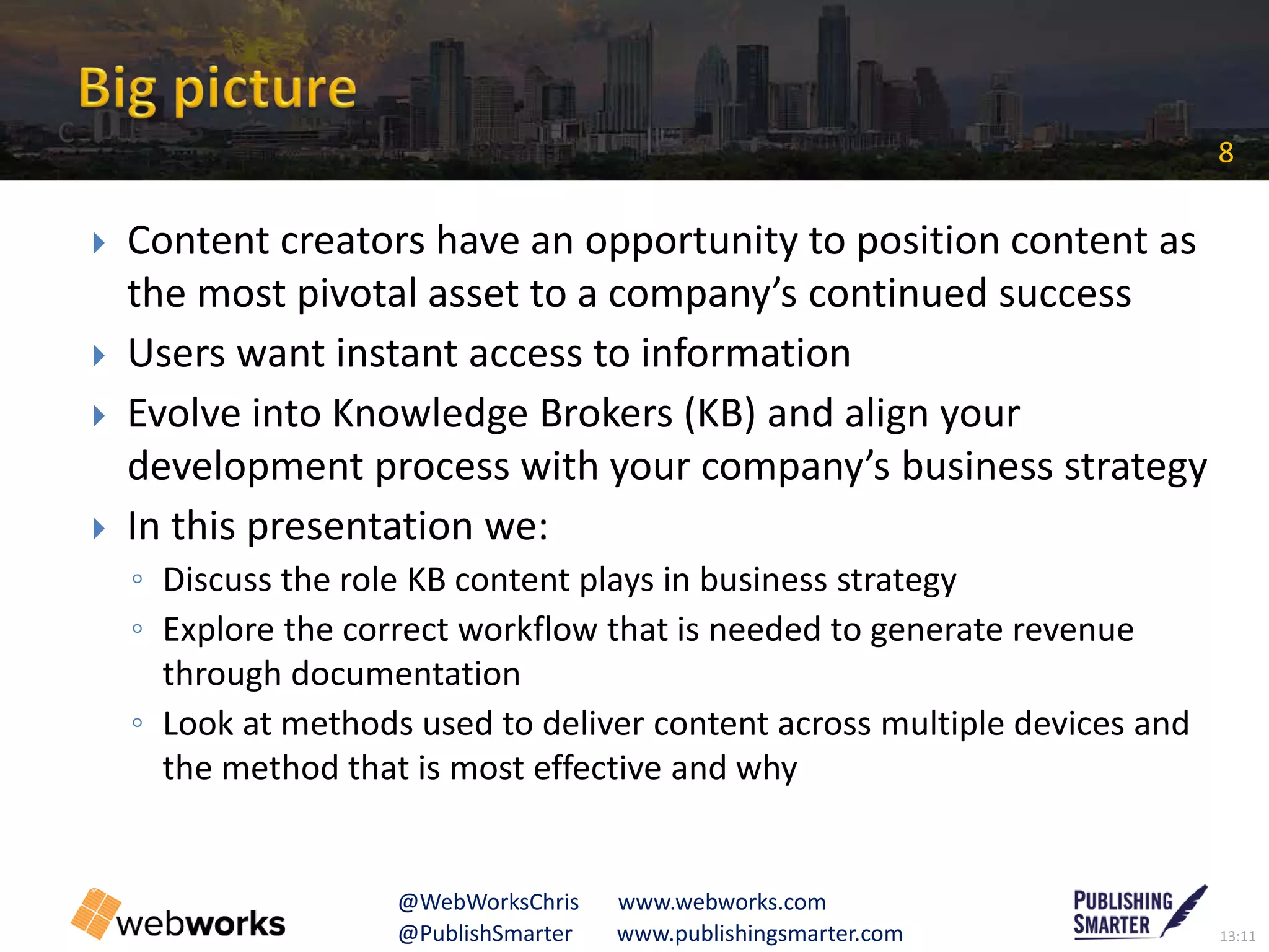 13:11@PublishSmarter www.publishingsmarter.com
8
@WebWorksChris www.webworks.com
 Content creators have an opportunity to position content as
the most pivotal asset to a company’s continued success
 Users want instant access to information
 Evolve into Knowledge Brokers (KB) and align your
development process with your company’s business strategy
 In this presentation we:
◦ Discuss the role KB content plays in business strategy
◦ Explore the correct workflow that is needed to generate revenue
through documentation
◦ Look at methods used to deliver content across multiple devices and
the method that is most effective and why
C
 