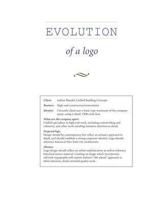 EVOLUTION
                  of a logo



Client:     Joshua Mandel, Unified Building Concepts
Business:   High-end construction/renovations
Identity:   Currently client uses a basic type-treatment of the company
            name, using a dated, 1908s style font
What sets this company apart:
Unified specializes in high-end work, including custom tiling and
cabinetry, and other work entailing intensive attention to detail.
Projected logo:
Design should be contemporary but reflect an artisan’s approach to
detail, and should establish a strong corporate identity. Logo should
reference historical New York City architecture.
Mission:
Logo design should reflect an urban sophistication as well as reference
historical source material. Creating an image which incorporates
old-style typography will express Joshua’s “old school” approach to
labor-intensive, detail-oriented quality work.
 