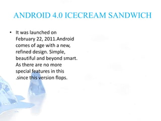 ANDROID 4.0 ICECREAM SANDWICH
• It was launched on
February 22, 2011.Android
comes of age with a new,
refined design. Simple,
beautiful and beyond smart.
As there are no more
special features in this
.since this version flops.
 