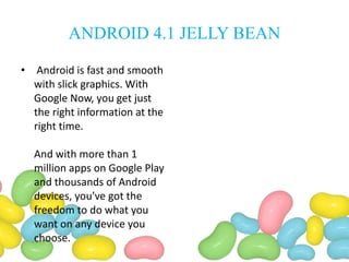ANDROID 4.1 JELLY BEAN
• Android is fast and smooth
with slick graphics. With
Google Now, you get just
the right information at the
right time.
And with more than 1
million apps on Google Play
and thousands of Android
devices, you've got the
freedom to do what you
want on any device you
choose.
 