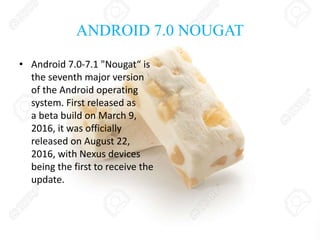 ANDROID 7.0 NOUGAT
• Android 7.0-7.1 "Nougat“ is
the seventh major version
of the Android operating
system. First released as
a beta build on March 9,
2016, it was officially
released on August 22,
2016, with Nexus devices
being the first to receive the
update.
 