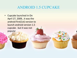 ANDROID 1.5 CUPCAKE
• Cupcake launched in On
April 27, 2009, .it was the
android first(1st) version to
launch android version 1.5
cupcake . but it was not
popular
 