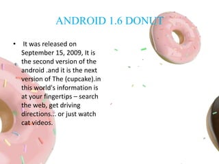 ANDROID 1.6 DONUT
• It was released on
September 15, 2009, It is
the second version of the
android .and it is the next
version of The (cupcake).in
this world's information is
at your fingertips – search
the web, get driving
directions... or just watch
cat videos.
 
