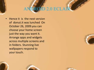 ANDROID 2.0 ECLAIR
• Hence it is the next version
of donut.it was lunched On
October 26, 2009.you can
choose your home screen
just the way you want it.
Arrange apps and widgets
across multiple screens and
in folders. Stunning live
wallpapers respond to
your touch.
 