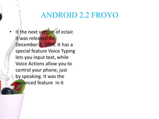 ANDROID 2.2 FROYO
• It the next version of eclair.
it was released on
December 3, 2009. It has a
special feature Voice Typing
lets you input text, while
Voice Actions allow you to
control your phone, just
by speaking. It was the
advanced feature in it
 