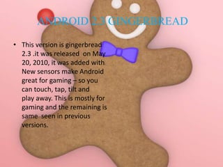 ANDROID 2.3 GINGERBREAD
• This version is gingerbread
2.3 .it was released on May
20, 2010, it was added with
New sensors make Android
great for gaming – so you
can touch, tap, tilt and
play away. This is mostly for
gaming and the remaining is
same seen in previous
versions.
 