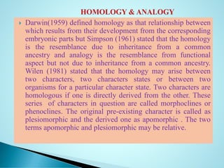  Darwin(1959) defined homology as that relationship between
which results from their development from the corresponding
embryonic parts but Simpson (1961) stated that the homology
is the resemblance due to inheritance from a common
ancestry and analogy is the resemblance from functional
aspect but not due to inheritance from a common ancestry.
Wilen (1981) stated that the homology may arise between
two characters, two characters states or between two
organisms for a particular character state. Two characters are
homologous if one is directly derived from the other. These
series of characters in question are called morphoclines or
phenoclines. The original pre-existing character is called as
plesiomorphic and the derived one as apomorphic . The two
terms apomorphic and plesiomorphic may be relative.
 