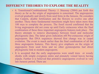  6. Transitional-Combinational Theory: J. Stuessay (2004) put forth this
theory as far as the origin of angiosperm is concerned. The angiosperms
evolved gradually and slowly from seed ferns in the Jurassic. He considers
that Carpels, double fertilization and the flowers to evolve one after
another. These three fundamental transitions might have taken more than
100 mya to complete the process. The fossil record confirmed that the
living angiosperm did not come up until Early cretaceous when the final
combination of these three important angiosperm features took place . The
theory attempts to remove discrepancy between fossil and molecular
phylogenetic data. The latter gives indication o0f Pre-cretaceous origin of
angiosperm. But DNA sequences showed first change was in carpel
evolution. The event is much earlier than the final combination of all the
three angiosperm features. This theory give emphasis on the origin of
angiosperm from seed ferns and no other gymnosperms had direct
phylogenetic link to modern angiosperm.
 It is accepted that the early angiosperms were small trees or woody
shrubs with simple evergreen entire and pinnately veined leaves having
stipule. Further it is believed that primitive angiosperms evolved in very
late Jurassic period. There are
 
